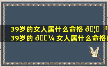 39岁的女人属什么命格 🦅 「39岁的 🐼 女人属什么命格的人」